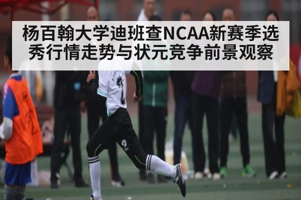 杨百翰大学迪班查NCAA新赛季选秀行情走势与状元竞争前景观察